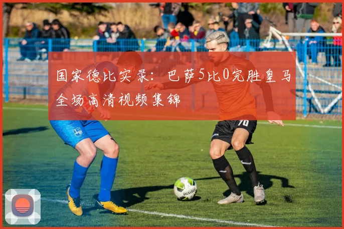 国家德比实录：巴萨5比0完胜皇马全场高清视频集锦