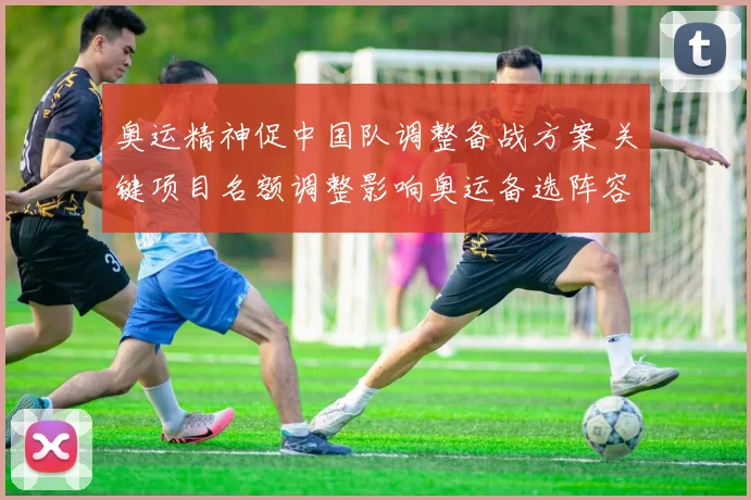 奥运精神促中国队调整备战方案 关键项目名额调整影响奥运备选阵容