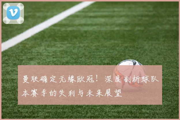 曼联确定无缘欧冠！深度剖析球队本赛季的失利与未来展望