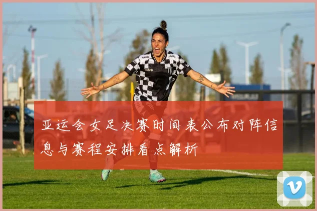 亚运会女足决赛时间表公布对阵信息与赛程安排看点解析