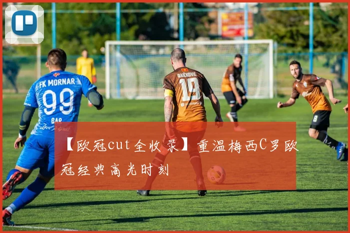 【欧冠cut全收录】重温梅西C罗欧冠经典高光时刻