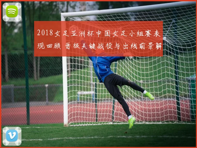 2018女足亚洲杯中国女足小组赛表现回顾 晋级关键战役与出线前景解析