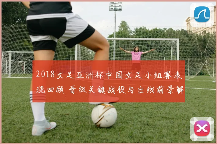 2018女足亚洲杯中国女足小组赛表现回顾 晋级关键战役与出线前景解析