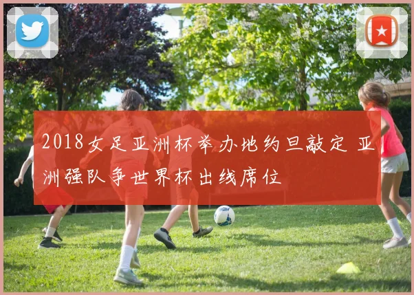 2018女足亚洲杯举办地约旦敲定 亚洲强队争世界杯出线席位