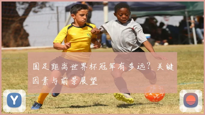 国足距离世界杯冠军有多远?关键因素与前景展望
