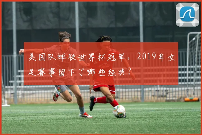 美国队蝉联世界杯冠军，2019年女足赛事留下了哪些经典？