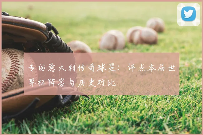 专访意大利传奇球星:评点本届世界杯阵容与历史对比