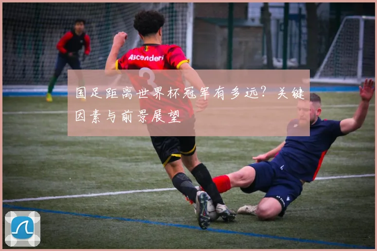 国足距离世界杯冠军有多远？关键因素与前景展望
