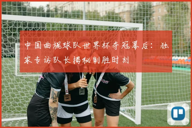 中国曲棍球队世界杯夺冠幕后:独家专访队长揭秘制胜时刻