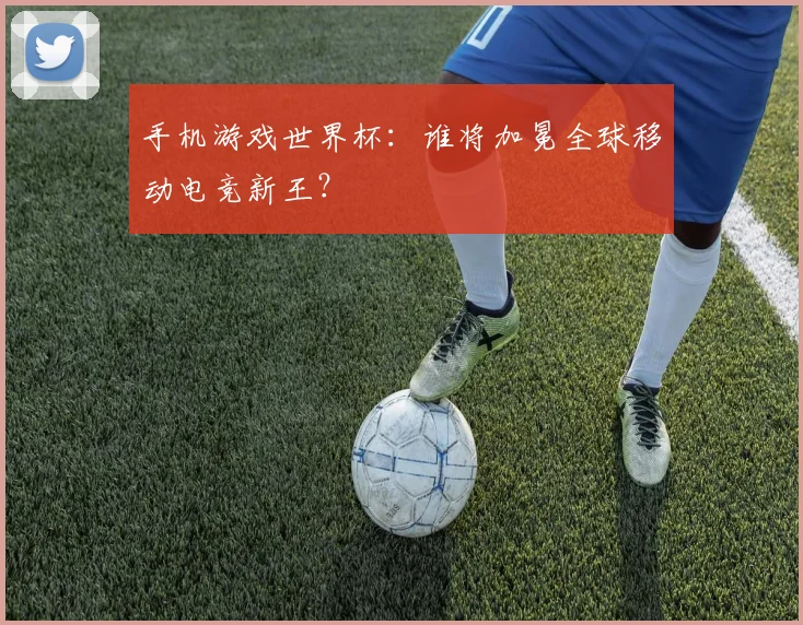 手机游戏世界杯：谁将加冕全球移动电竞新王？