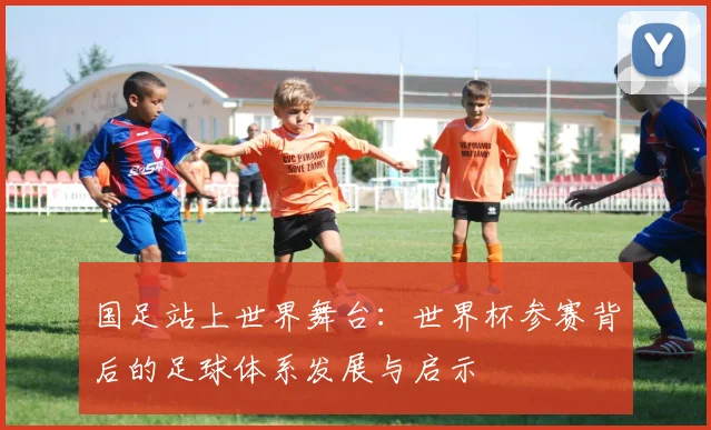 国足站上世界舞台:世界杯参赛背后的足球体系发展与启示
